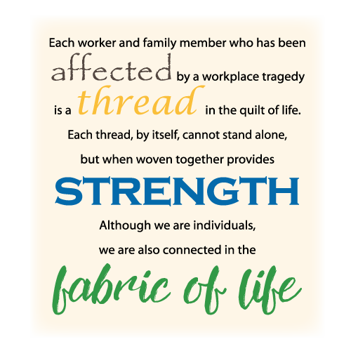 Tout travailleur et membre d’une famille, qui a été affecté par une tragédie du travail, est un fil dans la courtepointe de la vie. Un fil ne peut tenir seul, mais tissé à d’autres fils, ensemble, ils deviennent forts. Même si nous évoluons seuls, nous sommes tous liés par le tissu de la vie.