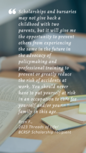 Image of a desk with a person with long hair working over a book and open laptop. Papers are strewn across the desk. The quote text reads: "Scholarships and bursaries may not give back a childhood with two parents, but it will give me the opportunity to prevent others from experiencing the same in the future in the advocacy of policymaking and professional training to prevent or greatly reduce the risk of accidents at work. You should never have to put yourself at risk in an occupation to care for yourself and/or your family in this age." ~ Bryn F., 2023 Threads of Life/BCRSP Scholarship reciipient